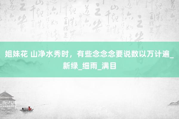 姐妹花 山净水秀时，有些念念念要说数以万计遍_新绿_细雨_满目