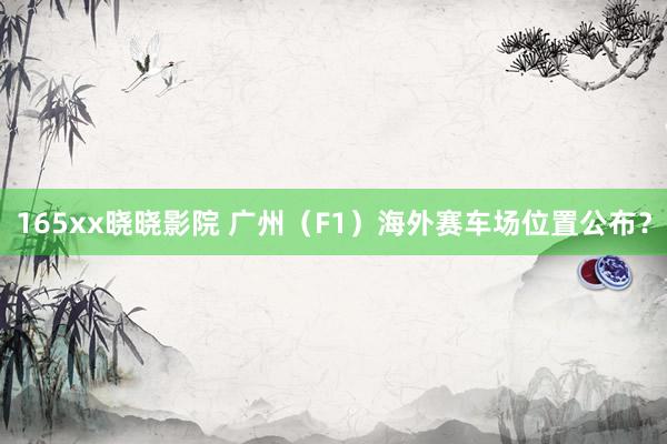 165xx晓晓影院 广州（F1）海外赛车场位置公布？