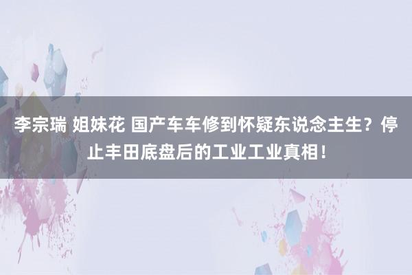 李宗瑞 姐妹花 国产车车修到怀疑东说念主生？停止丰田底盘后的工业工业真相！