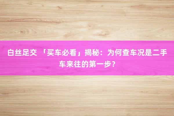 白丝足交 「买车必看」揭秘：为何查车况是二手车来往的第一步？