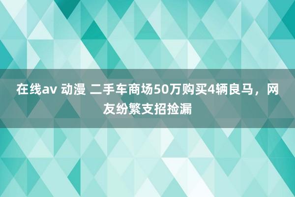 在线av 动漫 二手车商场50万购买4辆良马，网友纷繁支招捡漏