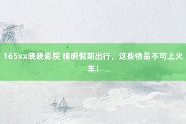 165xx晓晓影院 晴明假期出行，这些物品不可上火车！