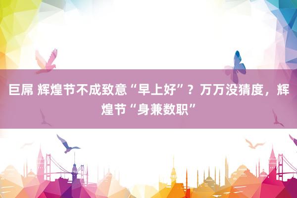 巨屌 辉煌节不成致意“早上好”？万万没猜度，辉煌节“身兼数职”