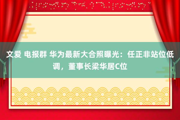文爱 电报群 华为最新大合照曝光：任正非站位低调，董事长梁华居C位