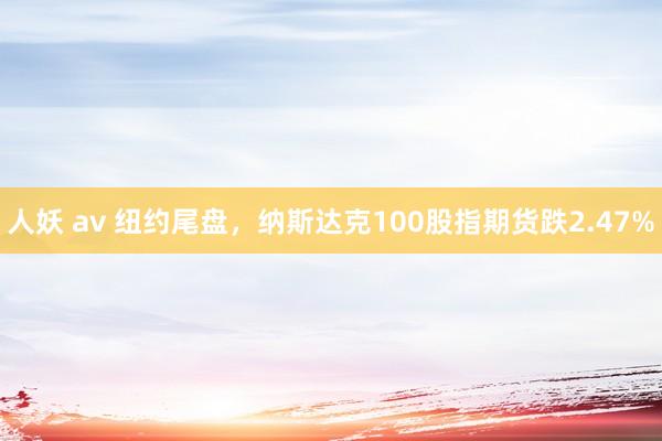 人妖 av 纽约尾盘，纳斯达克100股指期货跌2.47%