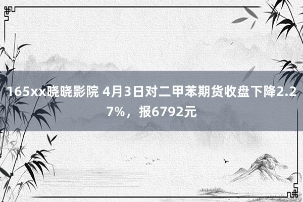165xx晓晓影院 4月3日对二甲苯期货收盘下降2.27%，报6792元