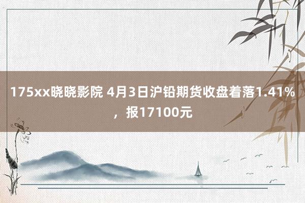 175xx晓晓影院 4月3日沪铅期货收盘着落1.41%，报17100元