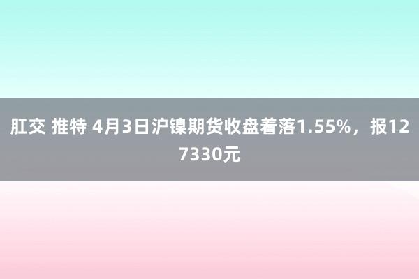 肛交 推特 4月3日沪镍期货收盘着落1.55%，报127330元