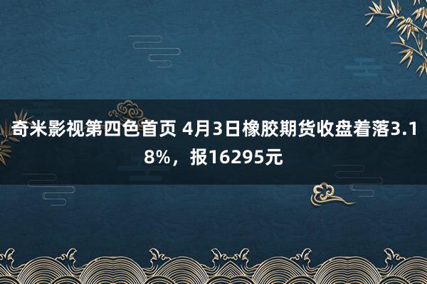 奇米影视第四色首页 4月3日橡胶期货收盘着落3.18%，报16295元