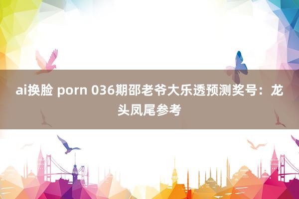 ai换脸 porn 036期邵老爷大乐透预测奖号：龙头凤尾参考