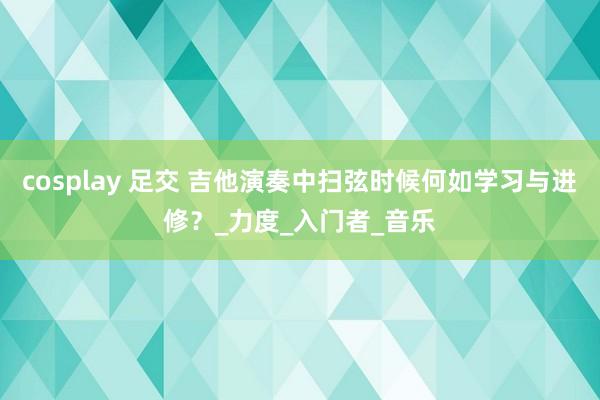 cosplay 足交 吉他演奏中扫弦时候何如学习与进修？_力度_入门者_音乐