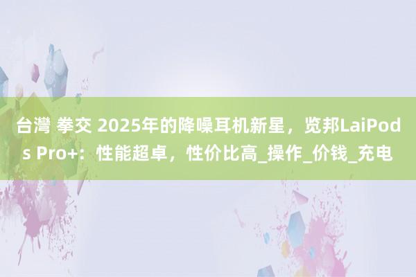 台灣 拳交 2025年的降噪耳机新星，览邦LaiPods Pro+：性能超卓，性价比高_操作_价钱_充电