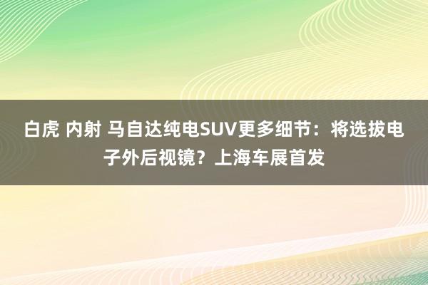 白虎 内射 马自达纯电SUV更多细节：将选拔电子外后视镜？上海车展首发