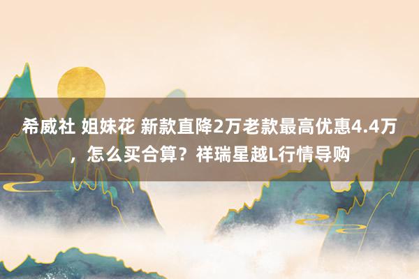 希威社 姐妹花 新款直降2万老款最高优惠4.4万,怎么买合算?祥瑞星越L行情导购