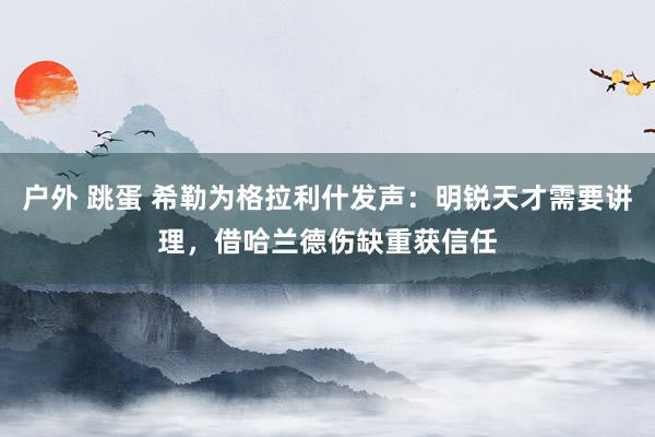 户外 跳蛋 希勒为格拉利什发声：明锐天才需要讲理，借哈兰德伤缺重获信任