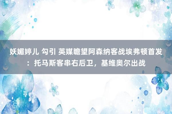 妖媚婷儿 勾引 英媒瞻望阿森纳客战埃弗顿首发：托马斯客串右后卫，基维奥尔出战