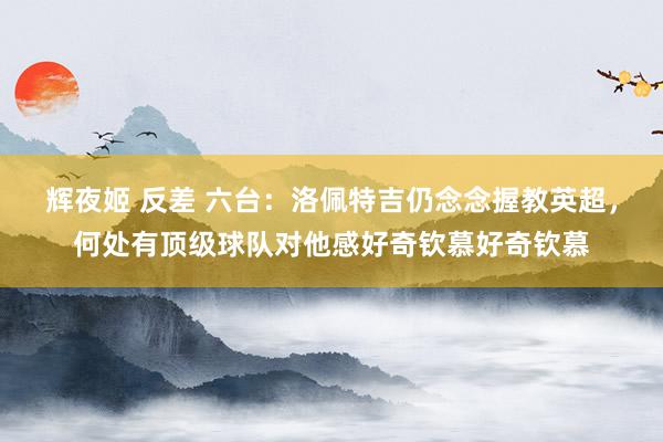 辉夜姬 反差 六台：洛佩特吉仍念念握教英超，何处有顶级球队对他感好奇钦慕好奇钦慕