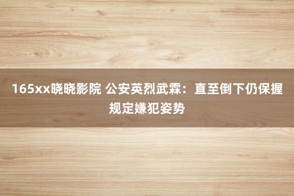 165xx晓晓影院 公安英烈武霖：直至倒下仍保握规定嫌犯姿势