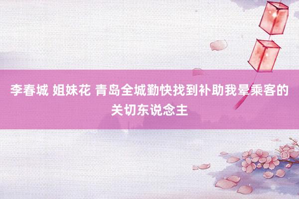 李春城 姐妹花 青岛全城勤快找到补助我晕乘客的关切东说念主