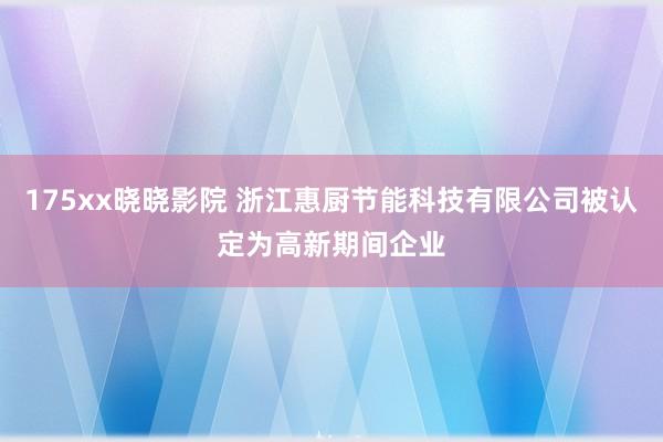 175xx晓晓影院 浙江惠厨节能科技有限公司被认定为高新期间企业