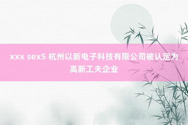 xxx sex5 杭州以新电子科技有限公司被认定为高新工夫企业