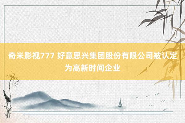 奇米影视777 好意思兴集团股份有限公司被认定为高新时间企业