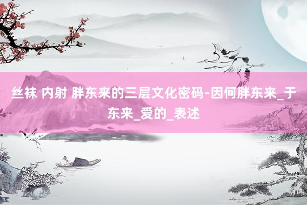 丝袜 内射 胖东来的三层文化密码-因何胖东来_于东来_爱的_表述
