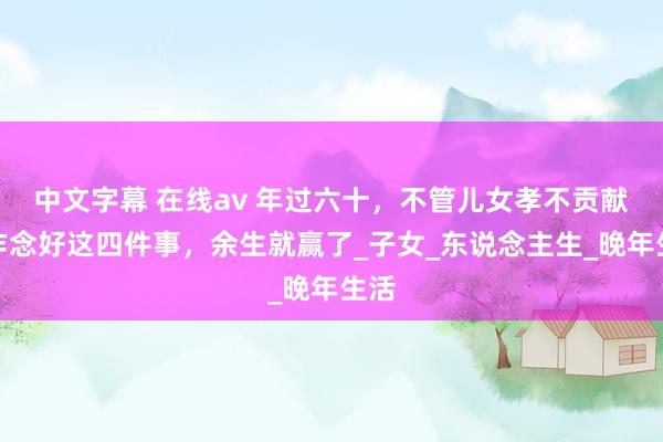 中文字幕 在线av 年过六十，不管儿女孝不贡献，作念好这四件事，余生就赢了_子女_东说念主生_晚年生活