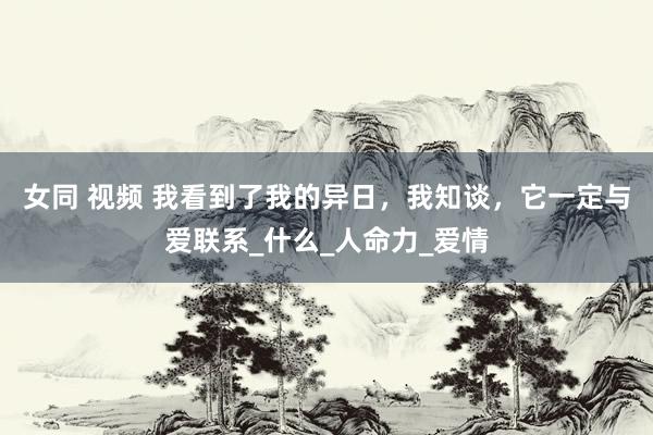 女同 视频 我看到了我的异日，我知谈，它一定与爱联系_什么_人命力_爱情