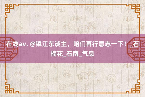 在线av. @镇江东谈主，咱们再行意志一下！_石楠花_石南_气息
