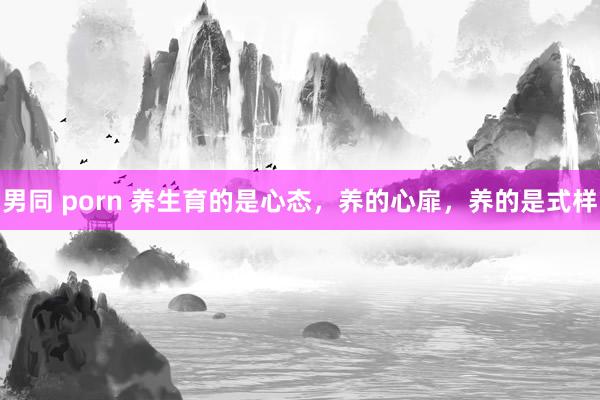 男同 porn 养生育的是心态，养的心扉，养的是式样