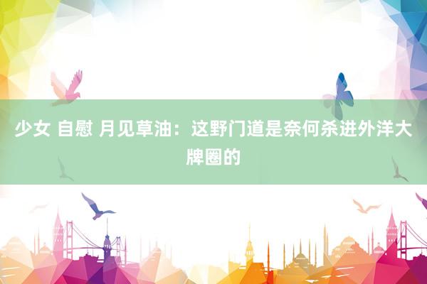 少女 自慰 月见草油：这野门道是奈何杀进外洋大牌圈的