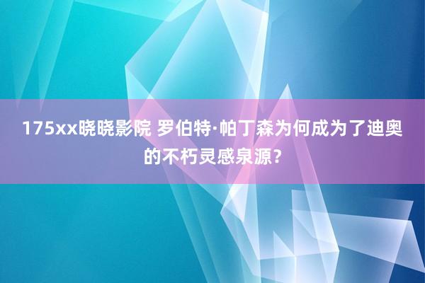 175xx晓晓影院 罗伯特·帕丁森为何成为了迪奥的不朽灵感泉源？