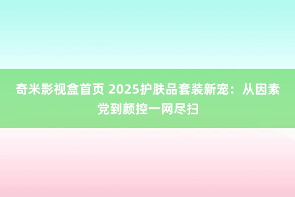 奇米影视盒首页 2025护肤品套装新宠：从因素党到颜控一网尽扫