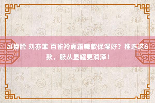 ai换脸 刘亦菲 百雀羚面霜哪款保湿好？推选这6款，服从显耀更润泽！