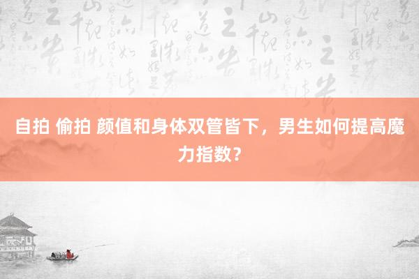 自拍 偷拍 颜值和身体双管皆下，男生如何提高魔力指数？