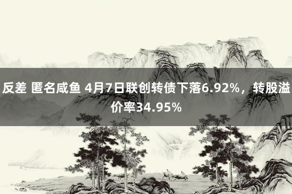 反差 匿名咸鱼 4月7日联创转债下落6.92%，转股溢价率34.95%