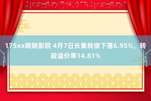 175xx晓晓影院 4月7日长集转债下落6.95%，转股溢价率14.81%