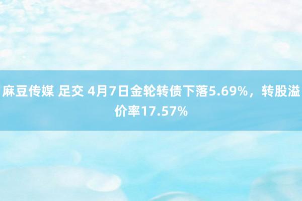 麻豆传媒 足交 4月7日金轮转债下落5.69%，转股溢价率17.57%