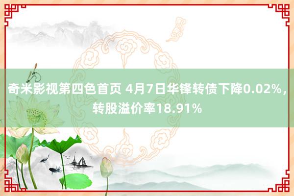 奇米影视第四色首页 4月7日华锋转债下降0.02%，转股溢价率18.91%