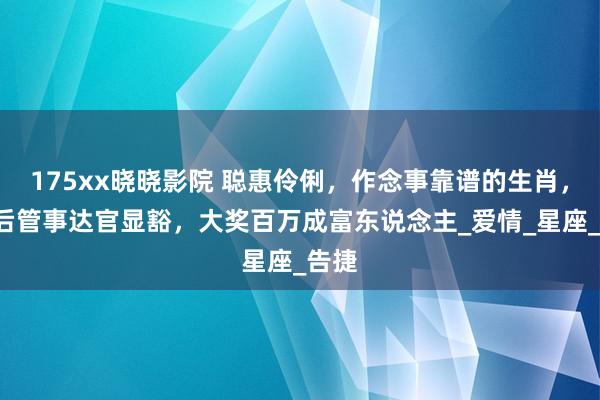 175xx晓晓影院 聪惠伶俐，作念事靠谱的生肖，5天后管事达官显豁，大奖百万成富东说念主_爱情_星座_告捷
