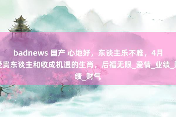 badnews 国产 心地好，东谈主乐不雅，4月遭受贵东谈主和收成机遇的生肖，后福无限_爱情_业绩_财气