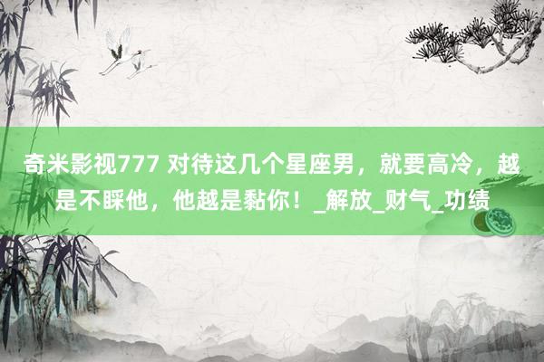 奇米影视777 对待这几个星座男，就要高冷，越是不睬他，他越是黏你！_解放_财气_功绩