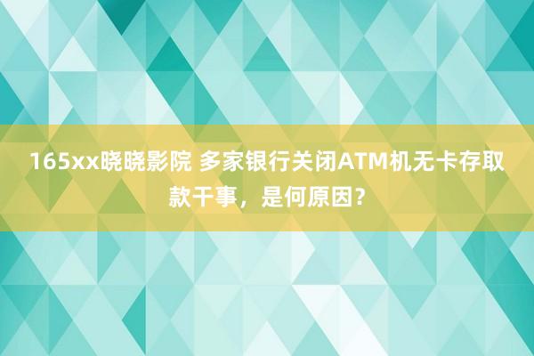 165xx晓晓影院 多家银行关闭ATM机无卡存取款干事，是何原因？