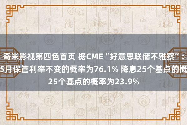 奇米影视第四色首页 据CME“好意思联储不雅察”:好意思联储5月保管利率不变的概率为76.1% 降息25个基点的概率为23.9%