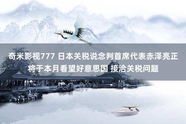 奇米影视777 日本关税说念判首席代表赤泽亮正将于本月看望好意思国 接洽关税问题
