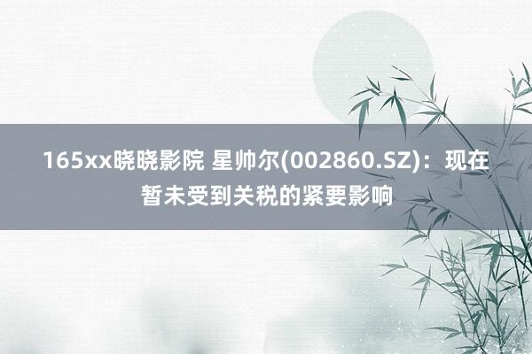 165xx晓晓影院 星帅尔(002860.SZ)：现在暂未受到关税的紧要影响
