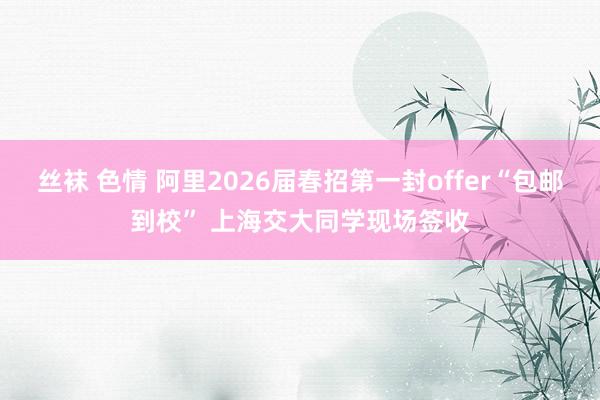丝袜 色情 阿里2026届春招第一封offer“包邮到校” 上海交大同学现场签收