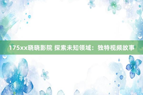 175xx晓晓影院 探索未知领域：独特视频故事
