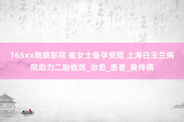 165xx晓晓影院 崔女士备孕受阻 上海白玉兰病院助力二胎收效_治愈_患者_良伴俩